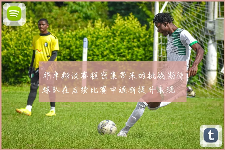 邓卓翔谈赛程密集带来的挑战期待球队在后续比赛中逐渐提升表现