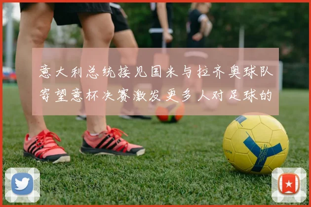 意大利总统接见国米与拉齐奥球队寄望意杯决赛激发更多人对足球的热爱