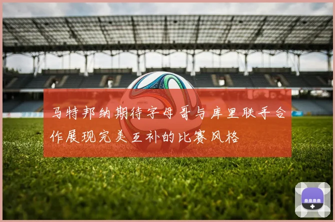 马特邦纳期待字母哥与库里联手合作展现完美互补的比赛风格