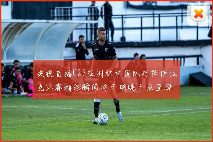 央视直播U23亚洲杯中国队对阵伊拉克比赛精彩瞬间将于明晚十点呈现
