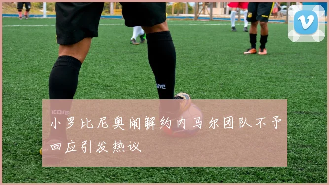 小罗比尼奥闹解约内马尔团队不予回应引发热议