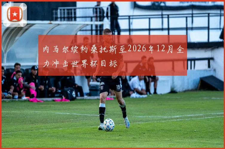内马尔续约桑托斯至2026年12月全力冲击世界杯目标