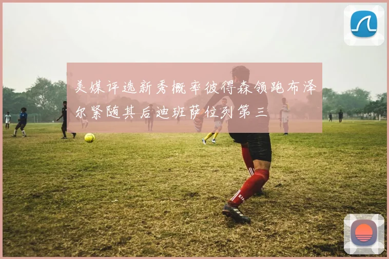 美媒评选新秀概率彼得森领跑布泽尔紧随其后迪班萨位列第三