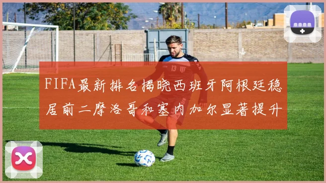 FIFA最新排名揭晓西班牙阿根廷稳居前二摩洛哥和塞内加尔显著提升