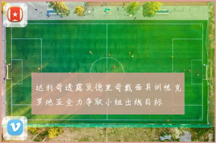 达利奇透露莫德里奇戴面具训练克罗地亚全力争取小组出线目标