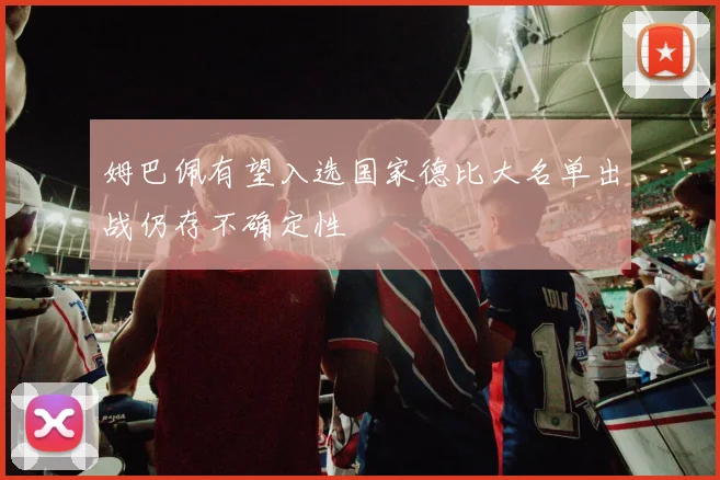 姆巴佩有望入选国家德比大名单出战仍存不确定性