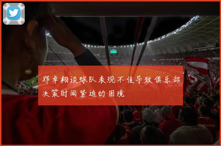 邓卓翔谈球队表现不佳导致俱乐部决策时间紧迫的困境