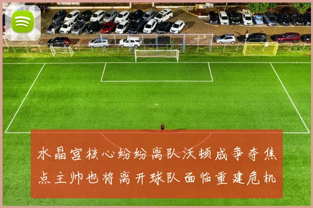 水晶宫核心纷纷离队沃顿成争夺焦点主帅也将离开球队面临重建危机