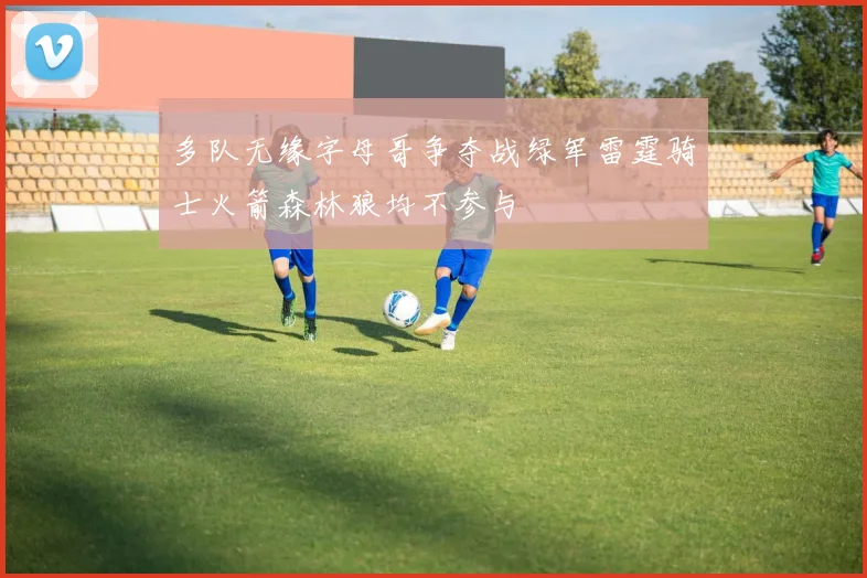 多队无缘字母哥争夺战绿军雷霆骑士火箭森林狼均不参与