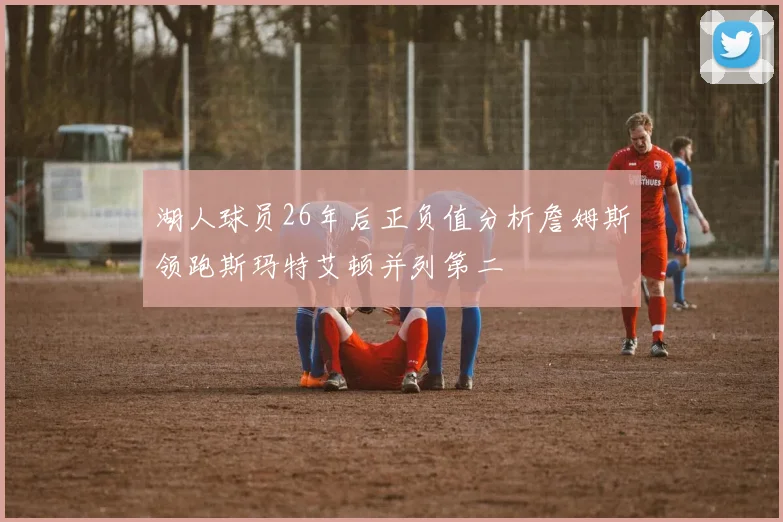 湖人球员26年后正负值分析詹姆斯领跑斯玛特艾顿并列第二