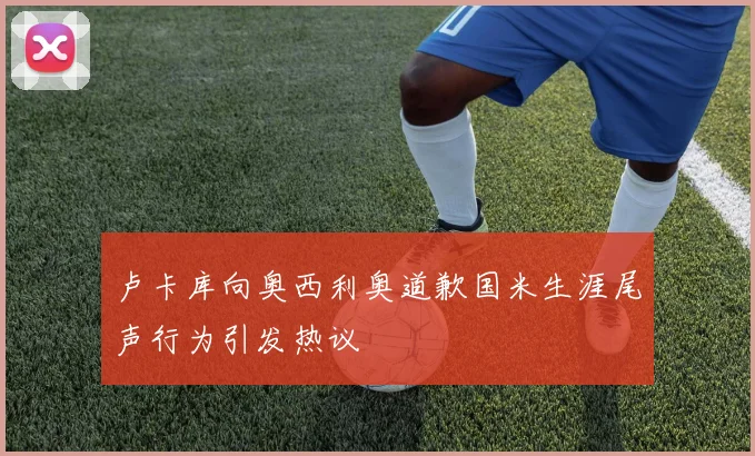 卢卡库向奥西利奥道歉国米生涯尾声行为引发热议
