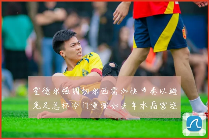 霍德尔强调切尔西需加快节奏以避免足总杯冷门重演如去年水晶宫逆袭曼城