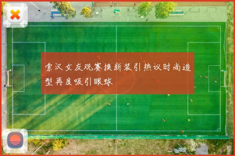 索汉女友观赛换新装引热议时尚造型再度吸引眼球