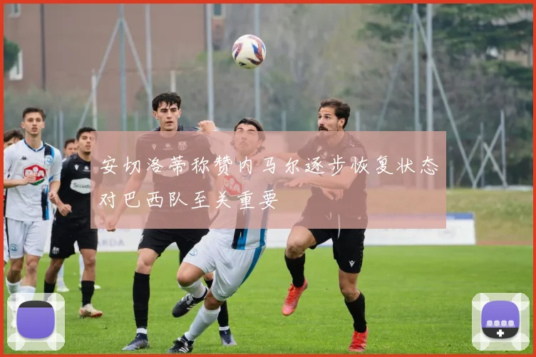 安切洛蒂称赞内马尔逐步恢复状态对巴西队至关重要